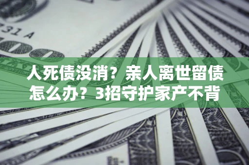 济南人死债没消？亲人离世留债怎么办？3招守护家产不背锅