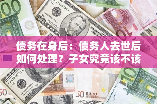 济南债务在身后：债务人去世后如何处理？子女究竟该不该还钱？