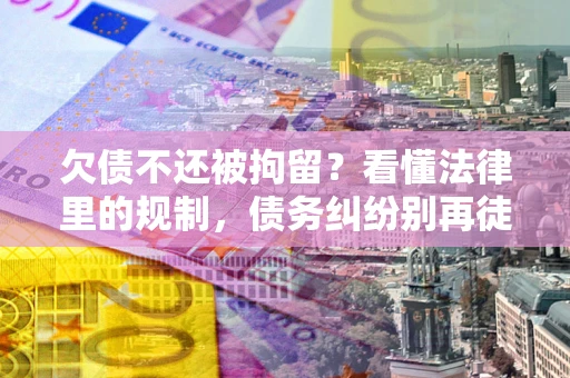 济南欠债不还被拘留？看懂法律里的规制，债务纠纷别再徒劳奔波