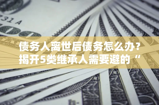济南债务人离世后债务怎么办？揭开5类继承人需要避的“坑”