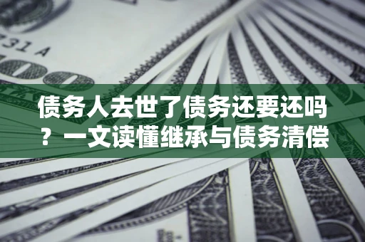 济南债务人去世了债务还要还吗？一文读懂继承与债务清偿