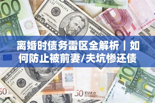 济南离婚时债务雷区全解析｜如何防止被前妻/夫坑惨还债？