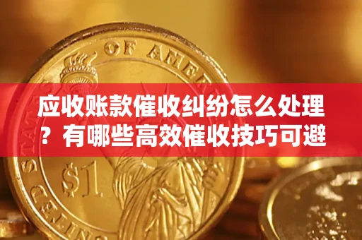 济南应收账款催收纠纷怎么处理？有哪些高效催收技巧可避免坏账？